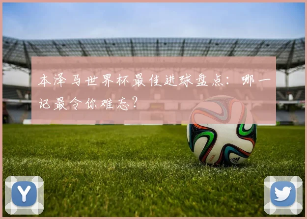 本泽马世界杯最佳进球盘点：哪一记最令你难忘？