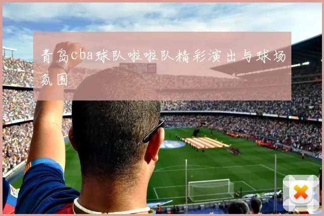 青岛cba球队啦啦队精彩演出与球场氛围