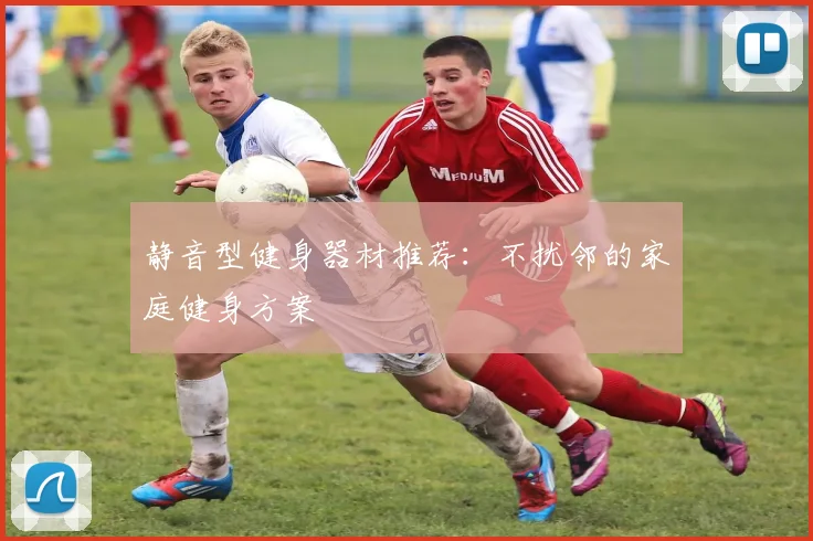 静音型健身器材推荐:不扰邻的家庭健身方案