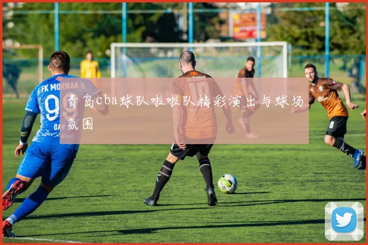 青岛cba球队啦啦队精彩演出与球场氛围