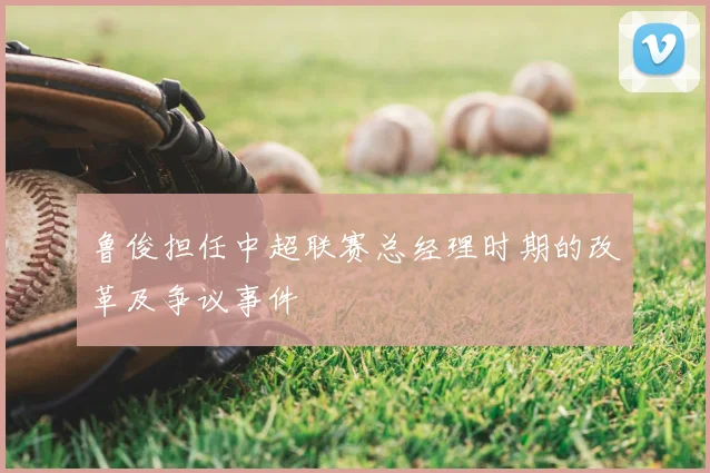 鲁俊担任中超联赛总经理时期的改革及争议事件